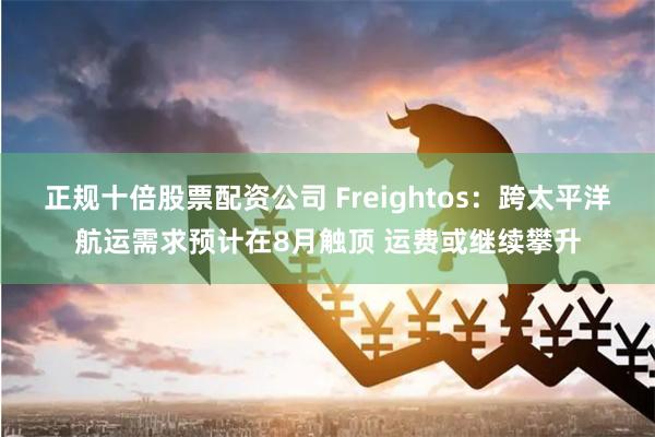 正规十倍股票配资公司 Freightos：跨太平洋航运需求预计在8月触顶 运费或继续攀升