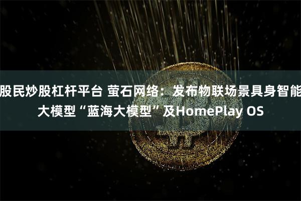 股民炒股杠杆平台 萤石网络：发布物联场景具身智能大模型“蓝海大模型”及HomePlay OS