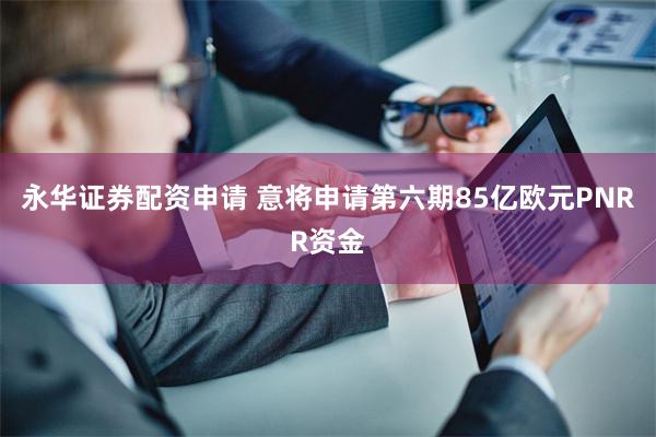 永华证券配资申请 意将申请第六期85亿欧元PNRR资金