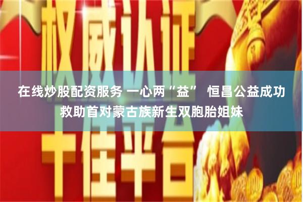 在线炒股配资服务 一心两“益”  恒昌公益成功救助首对蒙古族新生双胞胎姐妹