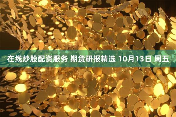 在线炒股配资服务 期货研报精选 10月13日 周五