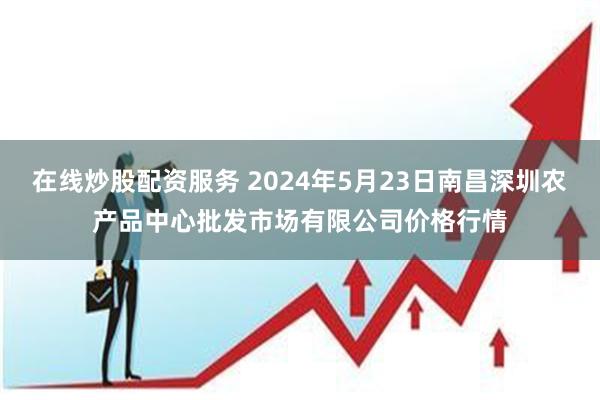 在线炒股配资服务 2024年5月23日南昌深圳农产品中心批发市场有限公司价格行情