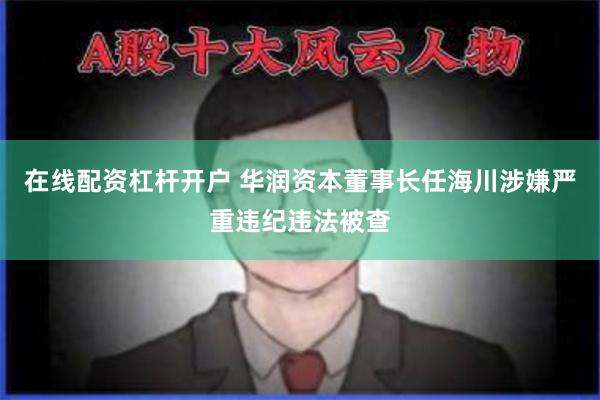 在线配资杠杆开户 华润资本董事长任海川涉嫌严重违纪违法被查