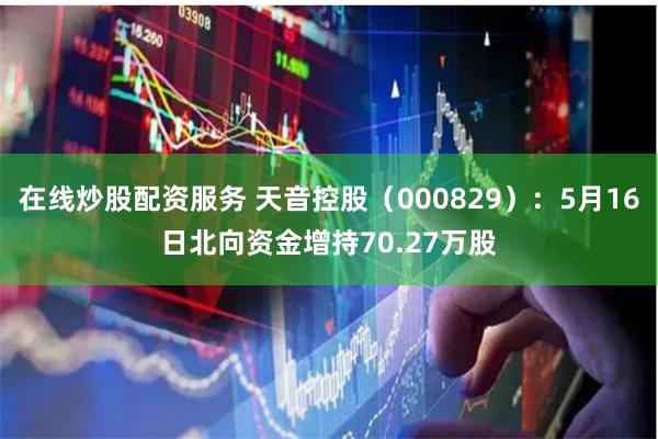 在线炒股配资服务 天音控股（000829）：5月16日北向资金增持70.27万股