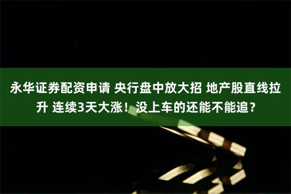 永华证券配资申请 央行盘中放大招 地产股直线拉升 连续3天大涨！没上车的还能不能追？