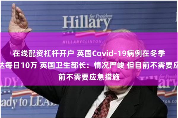 在线配资杠杆开户 英国Covid-19病例在冬季可能高达每日10万 英国卫生部长：情况严峻 但目前不需要应急措施