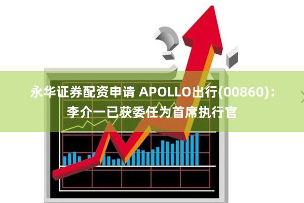 永华证券配资申请 APOLLO出行(00860)：李介一已获委任为首席执行官