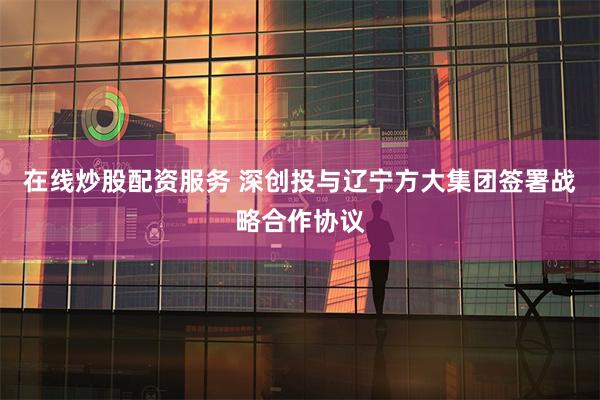 在线炒股配资服务 深创投与辽宁方大集团签署战略合作协议