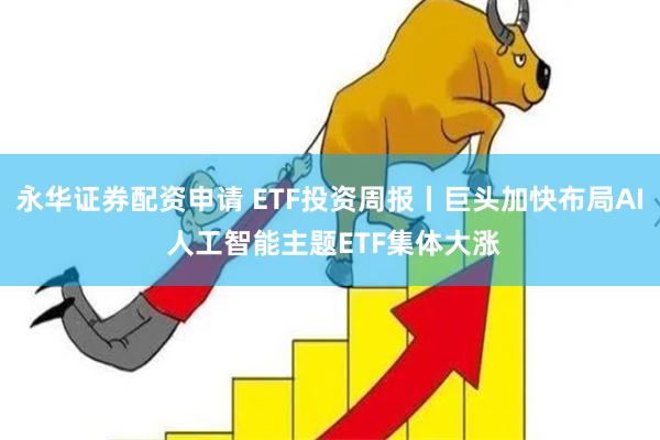 永华证券配资申请 ETF投资周报丨巨头加快布局AI 人工智能主题ETF集体大涨