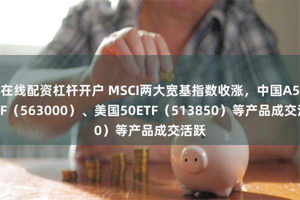 在线配资杠杆开户 MSCI两大宽基指数收涨，中国A50ETF（563000）、美国50ETF（513850）等产品成交活跃