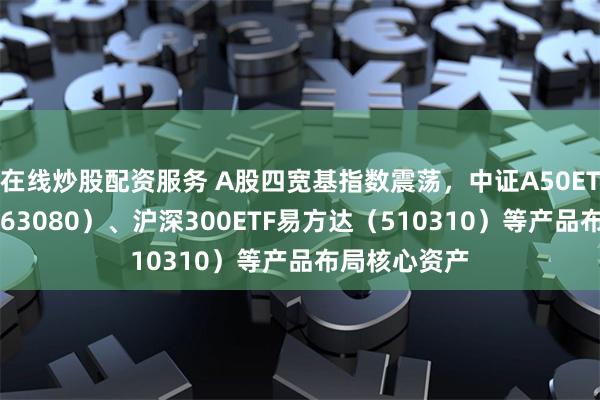 在线炒股配资服务 A股四宽基指数震荡，中证A50ETF易方达（563080）、沪深300ETF易方达（510310）等产品布局核心资产