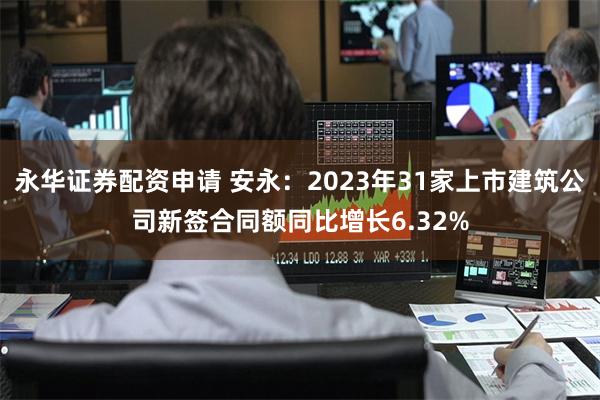 永华证券配资申请 安永：2023年31家上市建筑公司新签合同额同比增长6.32%