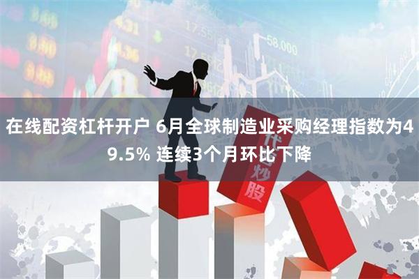 在线配资杠杆开户 6月全球制造业采购经理指数为49.5% 连续3个月环比下降