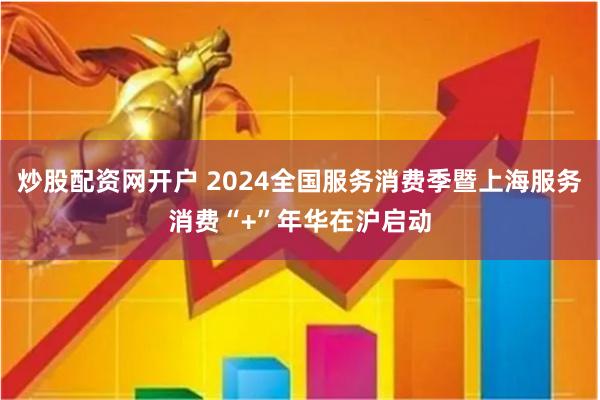 炒股配资网开户 2024全国服务消费季暨上海服务消费“+”年华在沪启动