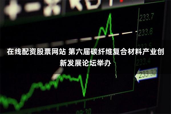 在线配资股票网站 第六届碳纤维复合材料产业创新发展论坛举办