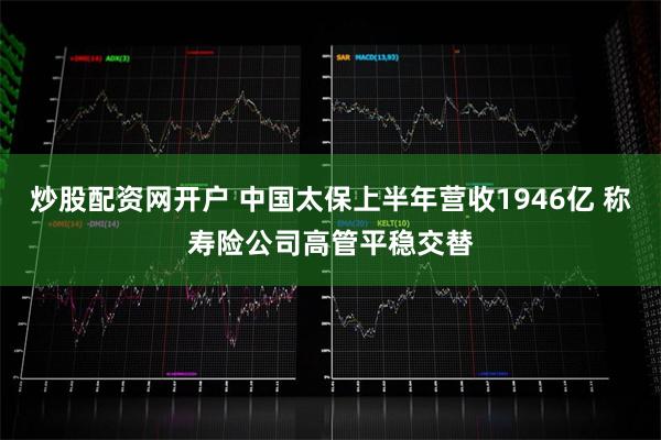 炒股配资网开户 中国太保上半年营收1946亿 称寿险公司