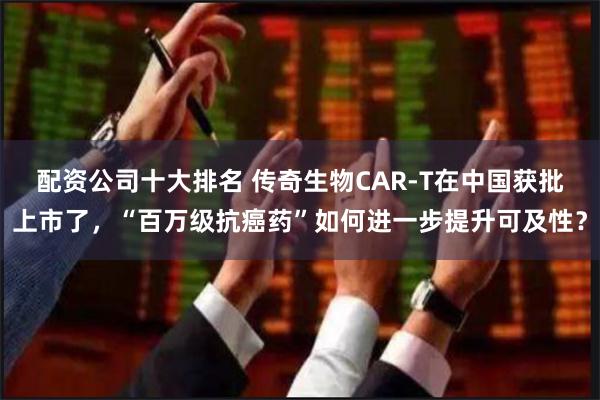 配资公司十大排名 传奇生物CAR-T在中国获批上市了，“百万级抗癌药”如何进一步提升可及性？