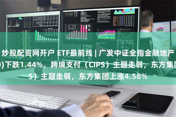 炒股配资网开户 ETF最前线 | 广发中证全指金融地产ETF(159940)下跌1.44%，跨境支付（CIPS）主题走弱，东方集团上涨4.58%