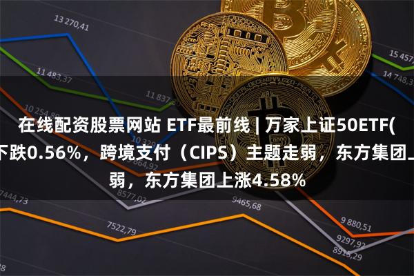 在线配资股票网站 ETF最前线 | 万家上证50ETF(510680)下跌0.56%，跨境支付（CIPS）主题走弱，东方集团上涨4.58%