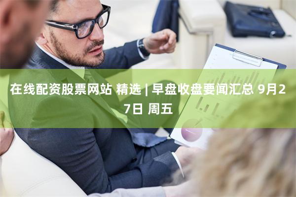 在线配资股票网站 精选 | 早盘收盘要闻汇总 9月27日 周五