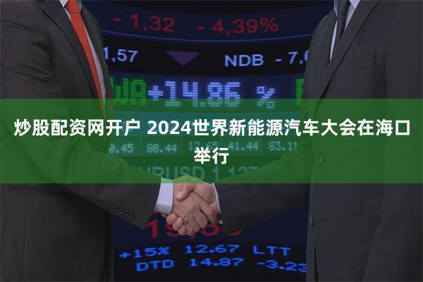 炒股配资网开户 2024世界新能源汽车大会在海口举行