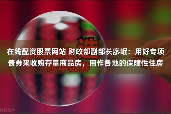 在线配资股票网站 财政部副部长廖岷：用好专项债券来收购存量商品房，用作各地的保障性住房