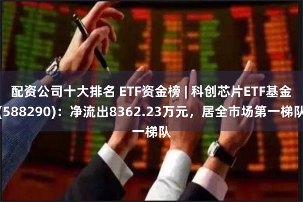 配资公司十大排名 ETF资金榜 | 科创芯片ETF基金(588290)：净流出8362.23万元，居全市场第一梯队