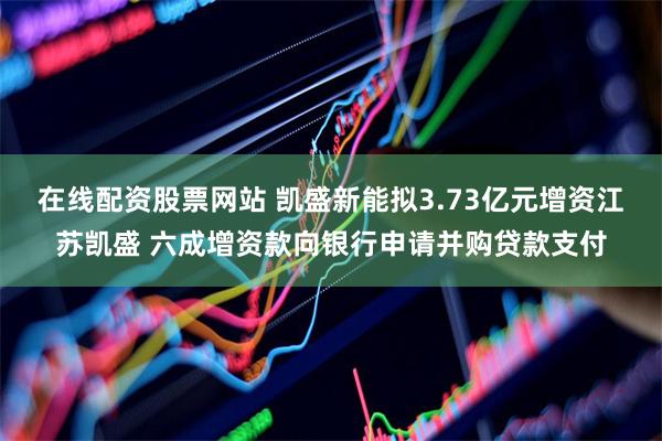 在线配资股票网站 凯盛新能拟3.73亿元增资江苏凯盛 六成增资款向银行申请并购贷款支付