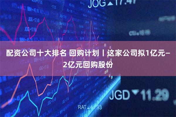 配资公司十大排名 回购计划丨这家公司拟1亿元—2亿元回购股份