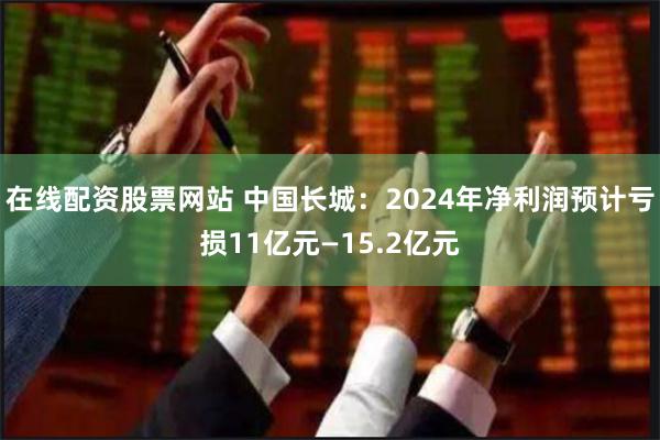 在线配资股票网站 中国长城：2024年净利润预计亏损11亿元—15.2亿元