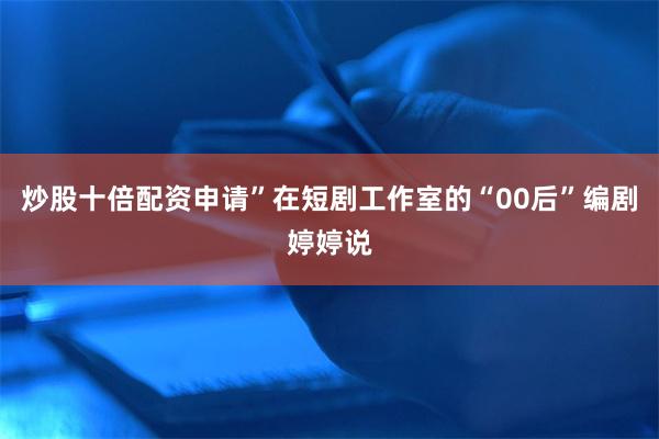 炒股十倍配资申请”在短剧工作室的“00后”编剧婷婷说