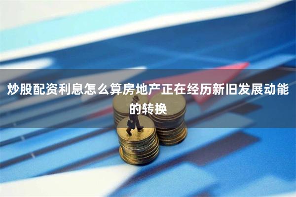 炒股配资利息怎么算房地产正在经历新旧发展动能的转换