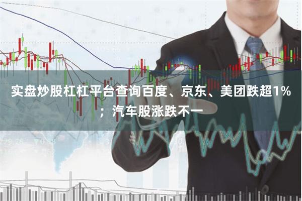 实盘炒股杠杠平台查询百度、京东、美团跌超1%；汽车股涨跌不一