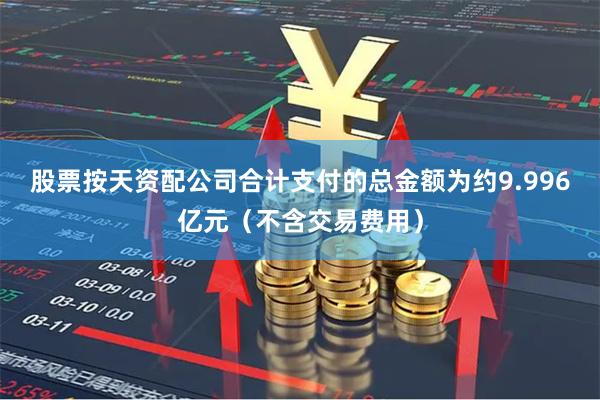 股票按天资配公司合计支付的总金额为约9.996亿元（不含交易