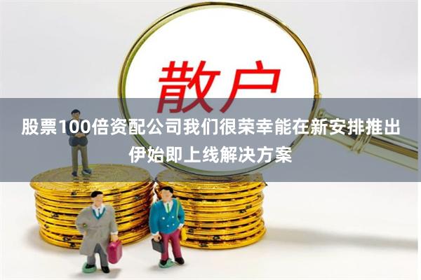 股票100倍资配公司我们很荣幸能在新安排推出伊始即上线解决方案