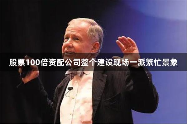 股票100倍资配公司整个建设现场一派繁忙景象
