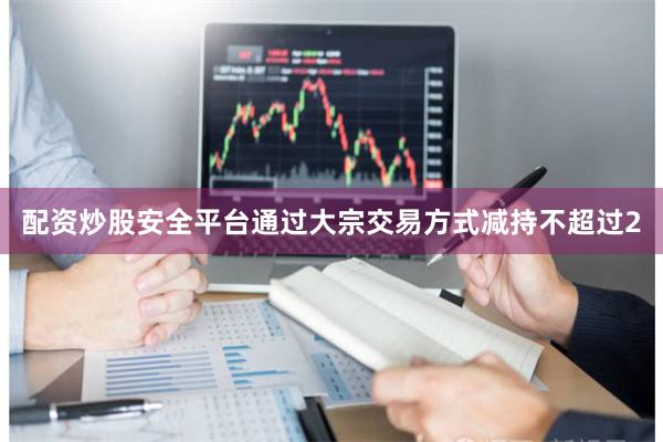 配资炒股安全平台通过大宗交易方式减持不超过2