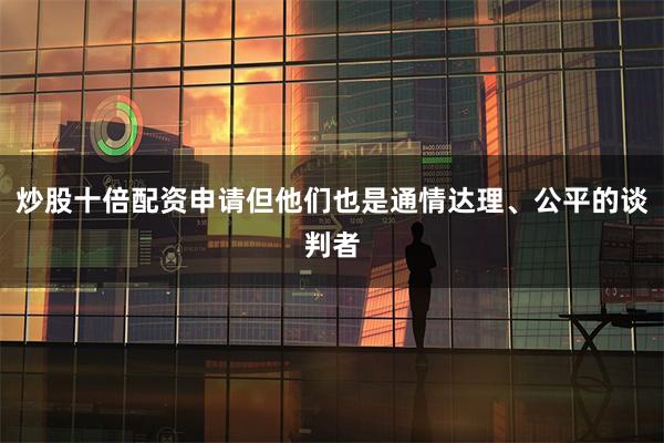 炒股十倍配资申请但他们也是通情达理、公平的谈判者