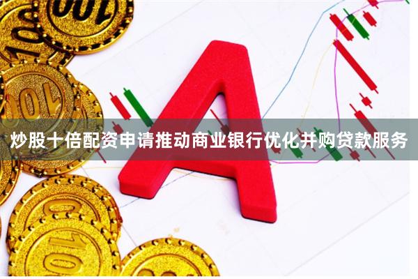炒股十倍配资申请推动商业银行优化并购贷款服务