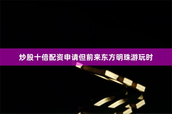 炒股十倍配资申请但前来东方明珠游玩时