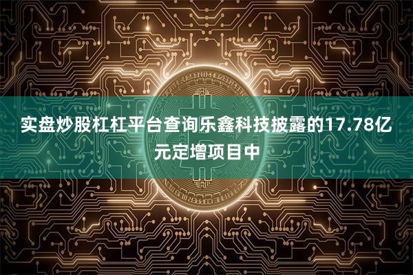 实盘炒股杠杠平台查询乐鑫科技披露的17.78亿元定增项目中