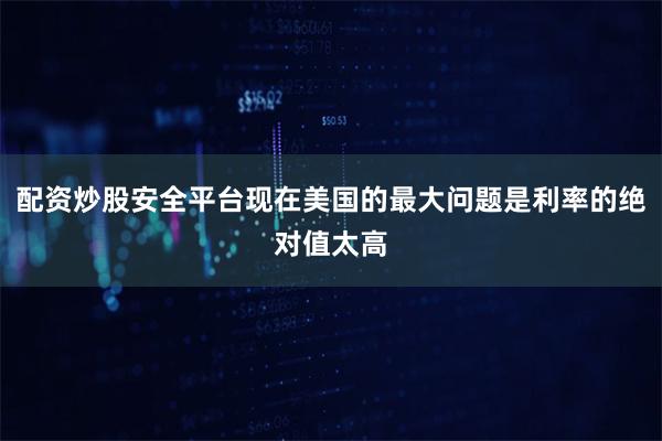 配资炒股安全平台现在美国的最大问题是利率的绝对值太高