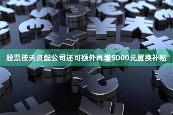股票按天资配公司还可额外再增5000元置换补贴
