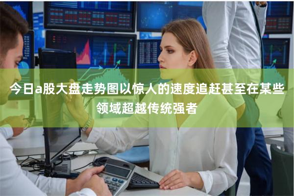 今日a股大盘走势图以惊人的速度追赶甚至在某些领域超越传统强者