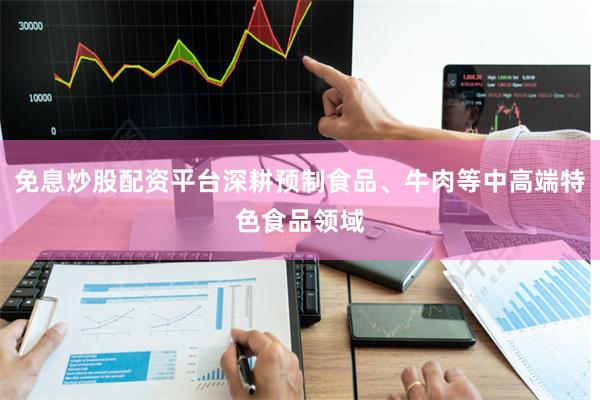 免息炒股配资平台深耕预制食品、牛肉等中高端特色食品领域
