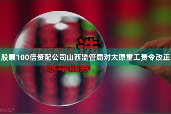 股票100倍资配公司山西监管局对太原重工责令改正
